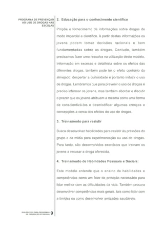 PROGRAMA DE PREVENÇÃO               2. Educação para o conhecimento científico
  AO USO DE DROGAS NAS
               ESCOLAS
                                    Propõe o fornecimento de informações sobre drogas de

                                    modo imparcial e científico. A partir destas informações os

                                    jovens podem tomar decisões racionais e bem

                                    fundamentadas sobre as drogas. Contudo, também

                                    precisamos fazer uma ressalva na utilização deste modelo.

                                    Informação em excesso e detalhista sobre os efeitos das

                                    diferentes drogas, também pode ter o efeito contrário do

                                    almejado: despertar a curiosidade e portanto induzir o uso

                                    de drogas. Lembramos que para prevenir o uso de drogas é

                                    preciso informar os jovens, mas também abordar e discutir

                                    o prazer que os jovens atribuem a mesma como uma forma

                                    de conscientizá-los e desmistificar algumas crenças e

                                    concepções a cerca dos efeitos do uso de drogas.

                                    3. Treinamento para resistir

                                    Busca desenvolver habilidades para resistir às pressões do

                                    grupo e da mídia para experimentação ou uso de drogas.

                                    Para tanto, são desenvolvidos exercícios que treinam os

                                    jovens a recusar a droga oferecida.

                                    4. Treinamento de Habilidades Pessoais e Sociais:

                                    Este modelo entende que o ensino de habilidades e

                                    competências como um fator de proteção necessário para

                                    lidar melhor com as dificuldades da vida. Também procura

                                    desenvolver competências mais gerais, tais como lidar com

                                    a timidez ou como desenvolver amizades saudáveis.



  GUIA PRÁTICO PARA PROGRAMAS
       DE PREVENÇÃO DE DROGAS   9
 