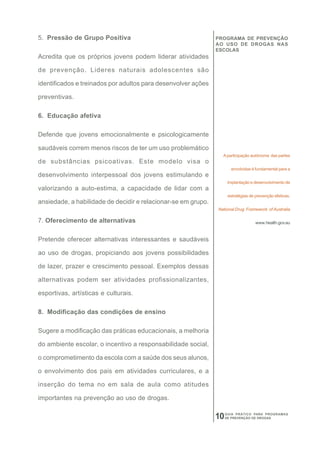 5. Pressão de Grupo Positiva                                   PROGRAMA DE PREVENÇÃO
                                                               AO USO DE DROGAS NAS
                                                               ESCOLAS
Acredita que os próprios jovens podem liderar atividades

de prevenção. Lideres naturais adolescentes são

identificados e treinados por adultos para desenvolver ações

preventivas.

6. Educação afetiva

Defende que jovens emocionalmente e psicologicamente

saudáveis correm menos riscos de ter um uso problemático
                                                                 A participação autônoma das partes
de substâncias psicoativas. Este modelo visa o
                                                                      envolvidas é fundamental para a
desenvolvimento interpessoal dos jovens estimulando e
                                                                     implantação e desenvolvimento de
valorizando a auto-estima, a capacidade de lidar com a
                                                                     estratégias de prevenção efetivas.
ansiedade, a habilidade de decidir e relacionar-se em grupo.
                                                               National Drug Framework of Australia

7. Oferecimento de alternativas                                                     www.health.gov.au



Pretende oferecer alternativas interessantes e saudáveis

ao uso de drogas, propiciando aos jovens possibilidades

de lazer, prazer e crescimento pessoal. Exemplos dessas

alternativas podem ser atividades profissionalizantes,

esportivas, artísticas e culturais.

8. Modificação das condições de ensino

Sugere a modificação das práticas educacionais, a melhoria

do ambiente escolar, o incentivo a responsabilidade social,

o comprometimento da escola com a saúde dos seus alunos,

o envolvimento dos pais em atividades curriculares, e a

inserção do tema no em sala de aula como atitudes

importantes na prevenção ao uso de drogas.

                                                               10   GUIA PRÁTICO PARA PROGRAMAS
                                                                    DE PREVENÇÃO DE DROGAS
 