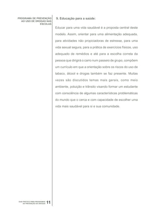 PROGRAMA DE PREVENÇÃO              9. Educação para a saúde:
  AO USO DE DROGAS NAS
               ESCOLAS
                                   Educar para uma vida saudável é a proposta central deste

                                   modelo. Assim, orientar para uma alimentação adequada,

                                   para atividades não propiciadoras de estresse, para uma

                                   vida sexual segura, para a prática de exercícios físicos, uso

                                   adequado de remédios e até para a escolha correta da

                                   pessoa que dirigirá o carro num passeio de grupo, compõem

                                   um currículo em que a orientação sobre os riscos do uso de

                                   tabaco, álcool e drogas também se faz presente. Muitas

                                   vezes são discutidos temas mais gerais, como meio

                                   ambiente, poluição e trânsito visando formar um estudante

                                   com consciência de algumas características problemáticas

                                   do mundo que o cerca e com capacidade de escolher uma

                                   vida mais saudável para si e sua comunidade.




GUIA PRÁTICO PARA PROGRAMAS
     DE PREVENÇÃO DE DROGAS   11
 