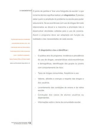 O DIAGNÓSTICO         O ponto de partida é “tirar uma fotografia da escola” o que

                                        no termo técnico significa realizar um diagnóstico. É preciso

                                        saber qual é a amplitude do problema na escola para poder

                                        solucioná-lo. Se as ocorrências com uso de drogas têm sido

                                        relacionados ao álcool e a maconha a prioridade não é

                                        desenvolver atividades voltadas para o uso de cocaína.

                                        Assim o programa deve ser adaptado em função da

  A prevenção deve ser considerada      realidade e das necessidades de cada escola.

   uma atividade de todo o dia. Já a


  intervenção deve ser direcionada a


 locais específicos onde as pessoas
                                              O diagnóstico visa a identificar :

       vivem , trabalham e passeiam.
                                          -   O público alvo do programa: incidência e prevalência
Swiss Federal Office of Public Health
                                              do uso de drogas, características sócio-econômicas
 www.suchtundaids.bag.admin.ch
                                              e demográficas, identificação dos grupos ou jovens

                                              com comportamento de risco.

                                          -   Tipos de drogas consumidas, freqüência e uso.

                                          -   Valores, atitudes e crenças a respeito das drogas e

                                              dos usuários.

                                          -   Levantamento das condições de ensino e da rotina
                                              escolar.

                                          -   Condução dos casos de alunos usuários ou
                                              dependentes.

                                          -   Informações sobre o tema da comunidade escolar.




   GUIA PRÁTICO PARA PROGRAMAS
        DE PREVENÇÃO DE DROGAS   13
 