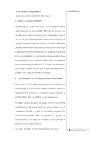 Como fazer o diagnóstico:                                    O DIAGNÓSTICO


     Sugerimos essencialmente três etapas:

    A. Pesquisa epidemiológica:

-   Questionários anônimos e de auto preenchimento

    (padronizado pela Organização Mundial de Saúde). Os

    questionários visam a caracterizar a população, medir o

    uso de drogas desses alunos, seus conhecimentos e

    opiniões a respeito do tema. Este procedimento apresenta

    um grau de dificuldade alto para sua realização, pois exige

    o acompanhamento de técnicos e é custoso. A parceria

    com universidades ou instituições especializadas deve

    ser estudada e é aconselhada. Além disso, o uso deste

    instrumento exige cautela pois é comum um sentimento

    de perseguição dos alunos que podem não responder o

    questionário adequadamente por medo.

    B. Levantamento do conhecimento sobre o tema:

-   Elaboração de um roteiro de perguntas baseadas nas

    informações que se deseja obter. O mesmo deve ser

    rigorosamente planejado e estruturado para garantir a

    confiabilidade dos resultados e sua reaplicação.

-   Atividade realizada com um grupo de no máximo 12

    participantes. O grupo terá um coordenador e um

    observador (anota e grava a discussão). A partir das

    questões propostas pelo coordenador do grupo, os

    participantes irão expor e debater suas opiniões e

    conhecimentos sobre o tema.

-   Pode ser aplicada em alunos, professores e pais.                   GUIA PRÁTICO PARA PROGRAMAS
                                                                  14   DE PREVENÇÃO DE DROGAS
 