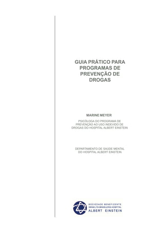 GUIA PRÁTICO PARA
  PROGRAMAS DE
  PREVENÇÃO DE
      DROGAS




        MARINE MEYER
   PSICÓLOGA DO PROGRAMA DE
  PREVENÇÃO AO USO INDEVIDO DE
DROGAS DO HOSPITAL ALBERT EINSTEIN




  DEPARTAMENTO DE SAÚDE MENTAL
    DO HOSPITAL ALBERT EINSTEIN
 