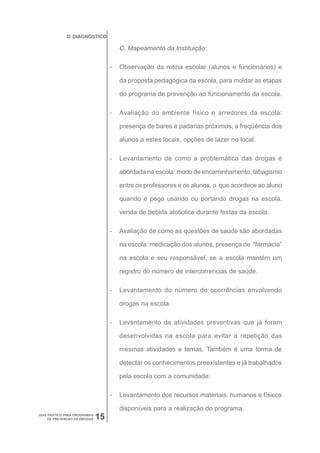 O DIAGNÓSTICO

                                       C. Mapeamento da Instituição:

                                   -   Observação da rotina escolar (alunos e funcionários) e

                                       da proposta pedagógica da escola, para moldar as etapas

                                       do programa de prevenção ao funcionamento da escola.

                                   -   Avaliação do ambiente físico e arredores da escola:

                                       presença de bares e padarias próximos, a freqüência dos

                                       alunos a estes locais, opções de lazer no local.

                                   -   Levantamento de como a problemática das drogas é

                                       abordada na escola: modo de encaminhamento, tabagismo

                                       entre os professores e os alunos, o que acontece ao aluno

                                       quando é pego usando ou portando drogas na escola,

                                       venda de bebida alcóolica durante festas da escola.

                                   -   Avaliação de como as questões de saúde são abordadas

                                       na escola: medicação dos alunos, presença de “farmácia”

                                       na escola e seu responsável, se a escola mantém um

                                       registro do número de intercorrencias de saúde.

                                   -   Levantamento do número de ocorrências envolvendo

                                       drogas na escola.

                                   -   Levantamento de atividades preventivas que já foram

                                       desenvolvidas na escola para evitar a repetição das

                                       mesmas atividades e temas. Também é uma forma de

                                       detectar os conhecimentos preexistentes e já trabalhados

                                       pela escola com a comunidade.

                                   -   Levantamento dos recursos materiais, humanos e físicos

                                       disponíveis para a realização do programa.
GUIA PRÁTICO PARA PROGRAMAS
     DE PREVENÇÃO DE DROGAS   15
 