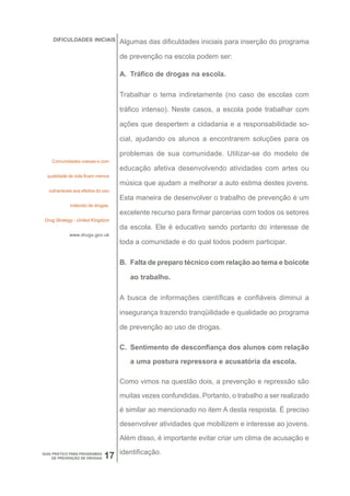 DIFICULDADES INICIAIS          Algumas das dificuldades iniciais para inserção do programa

                                   de prevenção na escola podem ser:

                                   A. Tráfico de drogas na escola.

                                   Trabalhar o tema indiretamente (no caso de escolas com

                                   tráfico intenso). Neste casos, a escola pode trabalhar com

                                   ações que despertem a cidadania e a responsabilidade so-

                                   cial, ajudando os alunos a encontrarem soluções para os

                                   problemas de sua comunidade. Utilizar-se do modelo de
    Comunidades coesas e com
                                   educação afetiva desenvolvendo atividades com artes ou
  qualidade de vida ficam menos
                                   música que ajudam a melhorar a auto estima destes jovens.
  vulneráveis aos efeitos do uso
                                   Esta maneira de desenvolver o trabalho de prevenção é um
            indevido de drogas.
                                   excelente recurso para firmar parcerias com todos os setores
 Drug Strategy - United Kingdom
                                   da escola. Ele é educativo sendo portanto do interesse de
            www.drugs.gov.uk
                                   toda a comunidade e do qual todos podem participar.

                                   B. Falta de preparo técnico com relação ao tema e boicote

                                      ao trabalho.

                                   A busca de informações científicas e confiáveis diminui a

                                   insegurança trazendo tranqüilidade e qualidade ao programa

                                   de prevenção ao uso de drogas.

                                   C. Sentimento de desconfiança dos alunos com relação

                                      a uma postura repressora e acusatória da escola.

                                   Como vimos na questão dois, a prevenção e repressão são
                                   muitas vezes confundidas. Portanto, o trabalho a ser realizado

                                   é similar ao mencionado no item A desta resposta. È preciso

                                   desenvolver atividades que mobilizem e interesse ao jovens.

                                   Além disso, é importante evitar criar um clima de acusação e

                                   identificação.
GUIA PRÁTICO PARA PROGRAMAS
     DE PREVENÇÃO DE DROGAS   17
 