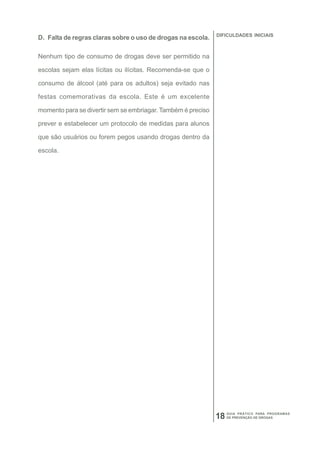 DIFICULDADES INICIAIS
D. Falta de regras claras sobre o uso de drogas na escola.

Nenhum tipo de consumo de drogas deve ser permitido na

escolas sejam elas lícitas ou ilícitas. Recomenda-se que o

consumo de álcool (até para os adultos) seja evitado nas

festas comemorativas da escola. Este é um excelente

momento para se divertir sem se embriagar. Também é preciso

prever e estabelecer um protocolo de medidas para alunos

que são usuários ou forem pegos usando drogas dentro da

escola.




                                                                   GUIA PRÁTICO PARA PROGRAMAS
                                                              18   DE PREVENÇÃO DE DROGAS
 