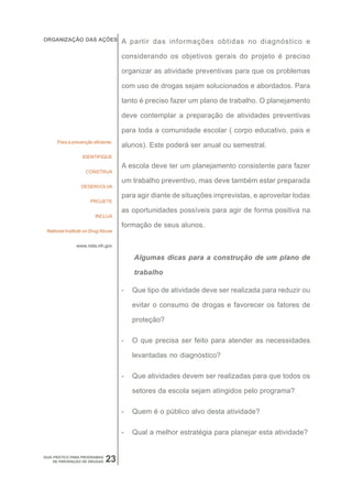 ORGANIZAÇÃO DAS AÇÕES               A partir das informações obtidas no diagnóstico e

                                    considerando os objetivos gerais do projeto é preciso

                                    organizar as atividade preventivas para que os problemas

                                    com uso de drogas sejam solucionados e abordados. Para

                                    tanto é preciso fazer um plano de trabalho. O planejamento

                                    deve contemplar a preparação de atividades preventivas

                                    para toda a comunidade escolar ( corpo educativo, pais e
      Para a prevenção eficiente:
                                    alunos). Este poderá ser anual ou semestral.
                  IDENTIFIQUE

                                    A escola deve ter um planejamento consistente para fazer
                    CONSTRUA
                                    um trabalho preventivo, mas deve também estar preparada
                 DESENVOLVA
                                    para agir diante de situações imprevistas, e aproveitar todas
                      PROJETE

                                    as oportunidades possíveis para agir de forma positiva na
                        INCLUA
                                    formação de seus alunos.
 National Institute on Drug Abuse


               www.nida.nih.gov

                                        Algumas dicas para a construção de um plano de

                                        trabalho

                                    -   Que tipo de atividade deve ser realizada para reduzir ou

                                        evitar o consumo de drogas e favorecer os fatores de

                                        proteção?

                                    -   O que precisa ser feito para atender as necessidades

                                        levantadas no diagnóstico?

                                    -   Que atividades devem ser realizadas para que todos os

                                        setores da escola sejam atingidos pelo programa?

                                    -   Quem é o público alvo desta atividade?

                                    -   Qual a melhor estratégia para planejar esta atividade?


GUIA PRÁTICO PARA PROGRAMAS
     DE PREVENÇÃO DE DROGAS   23
 