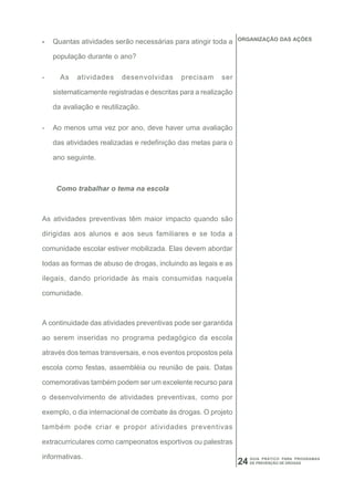 ORGANIZAÇÃO DAS AÇÕES
-   Quantas atividades serão necessárias para atingir toda a

    população durante o ano?

-     As   atividades     desenvolvidas      precisam     ser

    sistematicamente registradas e descritas para a realização

    da avaliação e reutilização.

-   Ao menos uma vez por ano, deve haver uma avaliação

    das atividades realizadas e redefinição das metas para o

    ano seguinte.



     Como trabalhar o tema na escola



As atividades preventivas têm maior impacto quando são

dirigidas aos alunos e aos seus familiares e se toda a

comunidade escolar estiver mobilizada. Elas devem abordar

todas as formas de abuso de drogas, incluindo as legais e as

ilegais, dando prioridade às mais consumidas naquela

comunidade.



A continuidade das atividades preventivas pode ser garantida

ao serem inseridas no programa pedagógico da escola

através dos temas transversais, e nos eventos propostos pela

escola como festas, assembléia ou reunião de pais. Datas

comemorativas também podem ser um excelente recurso para

o desenvolvimento de atividades preventivas, como por

exemplo, o dia internacional de combate às drogas. O projeto

também pode criar e propor atividades preventivas

extracurriculares como campeonatos esportivos ou palestras

informativas.                                                         GUIA PRÁTICO PARA PROGRAMAS
                                                                 24   DE PREVENÇÃO DE DROGAS
 