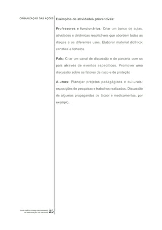 ORGANIZAÇÃO DAS AÇÕES              Exemplos de atividades preventivas:

                                   Professores e funcionários: Criar um banco de aulas,

                                   atividades e dinâmicas reaplicáveis que abordem todas as

                                   drogas e os diferentes usos. Elaborar material didático:

                                   cartilhas e folhetos.

                                   Pais: Criar um canal de discussão e de parceria com os

                                   pais através de eventos específicos. Promover uma

                                   discussão sobre os fatores de risco e de proteção

                                   Alunos: Planejar projetos pedagógicos e culturais:

                                   exposições de pesquisas e trabalhos realizados. Discussão

                                   de algumas propagandas de álcool e medicamentos, por

                                   exemplo.




GUIA PRÁTICO PARA PROGRAMAS
     DE PREVENÇÃO DE DROGAS   25
 