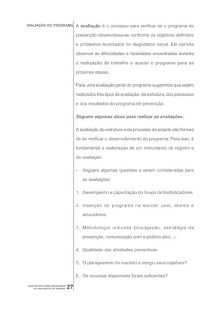 AVALIAÇÃO DO PROGRAMA              A avaliação é o processo para verificar se o programa de

                                   prevenção desenvolveu-se conforme os objetivos definidos

                                   e problemas levantados no diagnóstico inicial. Ela permite

                                   observar as dificuldades e facilidades encontradas durante

                                   a realização do trabalho e ajustar o programa para as

                                   próximas etapas.

                                   Para uma avaliação geral do programa sugerimos que sejam

                                   realizados três tipos de avaliação: da estrutura, dos processos

                                   e dos resultados do programa de prevenção.

                                   Seguem algumas dicas para realizar as avaliações:

                                   A avaliação do estrutura e do processo do projeto são formas

                                   de se verificar o desenvolvimento do programa. Para isso, é

                                   fundamental a elaboração de um instrumento de registro e

                                   de avaliação.

                                   -   Seguem algumas questões a serem consideradas para

                                       as avaliações:

                                   1. Desempenho e capacitação do Grupo de Multiplicadores.

                                   2. Inserção do programa na escola: pais, alunos e

                                       educadores.

                                   3. Metodologia utilizada (divulgação, estratégia de

                                       prevenção, comunicação com o público alvo...).

                                   4. Qualidade das atividades preventivas.

                                   5. O planejamento foi mantido e atingiu seus objetivos?

                                   6. Os recursos disponíveis foram suficientes?

GUIA PRÁTICO PARA PROGRAMAS
     DE PREVENÇÃO DE DROGAS   27
 