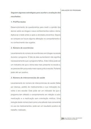 AVALIAÇÃO DO PROGRAMA
Seguem algumas estratégias para auxiliar a avaliação dos

resultados:

1. Pré/Pós-testes

Desenvolvimento de questionários para medir a opinião dos

alunos sobre as drogas e seus conhecimentos sobre o tema.

Aplica-se o teste antes e após a atividade preventiva. Depois

se compara se houve alguma alteração no comportamento e

no conhecimento dos sujeitos.

2. Número de ocorrências

Levantamento do número de ocorrências com drogas na escola

durante o programa. O fato de elas aumentarem não significa

necessariamente que o programa falhou. Este índice pode ser

um indicativo de que o tema esta mais presente na escola e,

as pessoas têm procurado maior apoio junto à escola. Portanto

pode até ser positivo.

3. Número de intercorrencias de saúde

Levantamento do número de intercorrencias de saúde (faltas

por doença, pedido de medicamentos e sua indicação) du-

rante o ano escolar. Este pode ser um indicador de que o

programa tem afetado o comportamento em relação a auto-

medicação e a medicação sem orientação médica. Uma

redução deste número bem como uma atitude mais consciente

no uso de medicamentos, pode ser um resultado positivo do

trabalho realizado.



                                                                28   GUIA PRÁTICO PARA PROGRAMAS
                                                                     DE PREVENÇÃO DE DROGAS
 