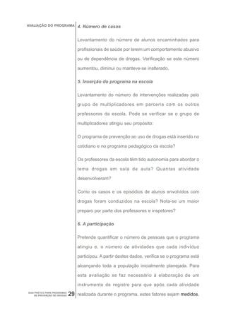 AVALIAÇÃO DO PROGRAMA              4. Número de casos

                                   Levantamento do número de alunos encaminhados para

                                   profissionais de saúde por terem um comportamento abusivo

                                   ou de dependência de drogas. Verificação se este número

                                   aumentou, diminui ou manteve-se inalterado.

                                   5. Inserção do programa na escola

                                   Levantamento do número de intervenções realizadas pelo

                                   grupo de multiplicadores em parceria com os outros

                                   professores da escola. Pode se verificar se o grupo de

                                   multiplicadores atingiu seu propósito:

                                   O programa de prevenção ao uso de drogas está inserido no

                                   cotidiano e no programa pedagógico da escola?

                                   Os professores da escola têm tido autonomia para abordar o

                                   tema drogas em sala de aula? Quantas atividade

                                   desenvolveram?

                                   Como os casos e os episódios de alunos envolvidos com

                                   drogas foram conduzidos na escola? Nota-se um maior

                                   preparo por parte dos professores e inspetores?

                                   6. A participação

                                   Pretende quantificar o número de pessoas que o programa

                                   atingiu e, o número de atividades que cada indivíduo

                                   participou. A partir destes dados, verifica se o programa está

                                   alcançando toda a população inicialmente planejada. Para

                                   esta avaliação se faz necessário à elaboração de um

                                   instrumento de registro para que após cada atividade
GUIA PRÁTICO PARA PROGRAMAS
     DE PREVENÇÃO DE DROGAS   29   realizada durante o programa, estes fatores sejam medidos.
 