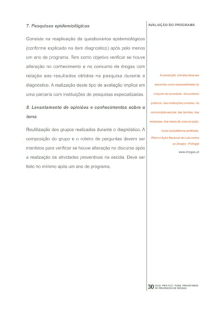 7. Pesquisas epidemiológicas                                   AVALIAÇÃO DO PROGRAMA



Consiste na reaplicação de questionários epidemiológicos

(conforme explicado no item diagnostico) após pelo menos

um ano de programa. Tem como objetivo verificar se houve

alteração no conhecimento e no consumo de drogas com

relação aos resultados obtidos na pesquisa durante o                   A prevenção primária deve ser


diagnóstico. A realização deste tipo de avaliação implica em        assumida como resposabilidade do


uma parceria com instituições de pesquisas especializadas.        conjunto da sociedade, dos poderes


                                                                públicos, das instituições privadas, da
8. Levantamento de opiniões e conhecimentos sobre o
                                                                comunidade escolar, das famílias, das
tema
                                                               empresas, dos meios de comunicação,

Reutilização dos grupos realizados durante o diagnóstico. A             numa competência partilhada.

composição do grupo e o roteiro de perguntas devem ser          Plano e Açõa Nacional de Luta contra

                                                                                 as Drogas - Portugal
mantidos para verificar se houve alteração no discurso após
                                                                                      www.drogas.pt
a realização de atividades preventivas na escola. Deve ser

feito no mínimo após um ano de programa.




                                                               30   GUIA PRÁTICO PARA PROGRAMAS
                                                                    DE PREVENÇÃO DE DROGAS
 