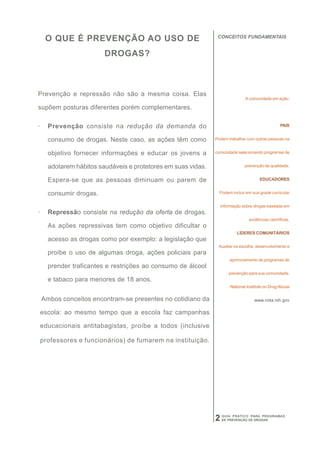 CONCEITOS FUNDAMENTAIS
     O QUE É PREVENÇÃO AO USO DE
                         DROGAS?



Prevenção e repressão não são a mesma coisa. Elas
                                                                               A comunidade em ação:

supõem posturas diferentes porém complementares.

·     Prevenção consiste na redução da demanda do                                                 PAIS


      consumo de drogas. Neste caso, as ações têm como         Podem trabalhar com outras pessoas na


      objetivo fornecer informações e educar os jovens a       comunidade selecionando programas de


      adotarem hábitos saudáveis e protetores em suas vidas.                   prevenção de qualidade.


      Espera-se que as pessoas diminuam ou parem de                                    EDUCADORES


      consumir drogas.                                           Podem incluir em sua grade curricular


                                                                   informação sobre drogas baseada em
·     Repressão consiste na redução da oferta de drogas.
                                                                                 evidências científicas.
      As ações repressivas tem como objetivo dificultar o
                                                                           LÍDERES COMUNITÁRIOS
      acesso as drogas como por exemplo: a legislação que
                                                                Auxiliar na escolha, desenvolvimento e
      proíbe o uso de algumas droga, ações policiais para
                                                                       aprimoramento de programas de
      prender traficantes e restrições ao consumo de álcool
                                                                       prevenção para sua comunidade.
      e tabaco para menores de 18 anos.
                                                                       National Institute on Drug Abuse

    Ambos conceitos encontram-se presentes no cotidiano da                          www.nida.nih.gov

    escola: ao mesmo tempo que a escola faz campanhas

    educacionais antitabagistas, proíbe a todos (inclusive

    professores e funcionários) de fumarem na instituição.




                                                               2   GUIA PRÁTICO PARA PROGRAMAS
                                                                   DE PREVENÇÃO DE DROGAS
 