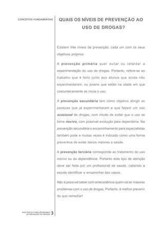 CONCEITOS FUNDAMENTAIS               QUAIS OS NÍVEIS DE PREVENÇÃO AO
                                                     USO DE DROGAS?



                                    Existem três níveis de prevenção, cada um com os seus

                                    objetivos próprios:

                                    A prevenção primária quer evitar ou retardar a

                                    experimentação do uso de drogas. Portanto, refere-se ao

                                    trabalho que é feito junto aos alunos que ainda não

                                    experimentaram, ou jovens que estão na idade em que

                                    costumeiramente se inicia o uso.

                                    A prevenção secundária tem como objetivo atingir as

                                    pessoas que já experimentaram e que fazem um uso

                                    ocasional de drogas, com intuito de evitar que o uso se

                                    torne nocivo, com possível evolução para dependeria. Na

                                    prevenção secundária o encaminhamento para especialistas

                                    também pode e muitas vezes é indicado como uma forma

                                    preventiva de evitar danos maiores a saúde.

                                    A prevenção terciária corresponde ao tratamento do uso

                                    nocivo ou da dependência. Portanto este tipo de atenção

                                    deve ser feita por um profissional de saúde, cabendo a

                                    escola identificar e encaminhar tais casos.

                                    Não é possível saber com antecedência quem irá ter maiores

                                    problemas com o uso de drogas. Portanto, é melhor prevenir

                                    do que remediar!



  GUIA PRÁTICO PARA PROGRAMAS
       DE PREVENÇÃO DE DROGAS   3
 