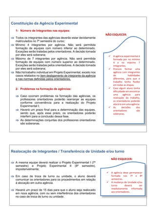 Constituição da Agência Experimental
1- Número de Integrantes nas equipes:
 Todos os integrantes das agências deverão estar devidamente
matriculados no 7º semestre do curso;
 Mínimo 4 integrantes por agência. Não será permitida
formação de equipes com número inferior ao determinado.
Exceções serão tratadas pelos orientadores. A decisão tomada
por eles será soberana;
 Máximo de 7 integrantes por agência. Não será permitida
formação de equipes com número superior ao determinado.
Exceções serão tratadas pelos orientadores. A decisão tomada
por eles será soberana;
 Não há trabalho individual em Projeto Experimental, exceto nos
casos relatados no item desligamento de integrante da agência
e nas normas definidas pelos orientadores.
2- Problemas na formação de agências:
 Caso ocorram problemas na formação das agências, os
professores orientadores poderão rearranjar as equipes
conforme conveniência para a realização do Projeto
Experimental I;
 Haverá um prazo final para a determinação das equipes,
sendo que, após esse prazo, os orientadores poderão
interferir para a conclusão dessa fase.
 As determinações conjuntas dos professores orientadores
são soberanas.
NÃO ESQUECER:
Realocação de Integrantes / Transferência de Unidade e/ou turno
 A mesma equipe deverá realizar o Projeto Experimental I (7º
semestre) e Projeto Experimental II (8º semestre),
impreterivelmente;
 Em caso de troca de turno ou unidade, o aluno deverá
comunicar os orientadores para os procedimentos em relação
à alocação em outra agência.
 Haverá um prazo de 15 dias para que o aluno seja realocado
em nova agência, com ou sem interferência dos orientadores
no caso de troca de turno ou unidade.
NÃO ESQUECER:
 A agência experimental é
formada por no mínimo
4 e no máximo 7
integrantes.
 Procure formar uma
agência com integrantes
de habilidades
diferentes, para que o
trabalho tenha fluidez
em todas as etapas.
 Caso algum aluno tenha
dificuldade em encontrar
uma agência para
realização do trabalho,
os orientadores poderão
alocá-lo em uma agência.
 As decisões dos
orientadores são
soberanas.
 A agência deve permanecer
formada nos 7º e 8º
semestres.
 A mudança de Unidade e/ou
turno deverá ser
imediatamente informada
aos orientadores.
 