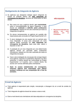 Desligamento de Integrante da Agência
 As agências que desejarem desligar algum integrante da
equipe só poderão fazê-lo até data estipulada no
cronograma da disciplina, devendo ser observados os itens
abaixo:
a. Nos casos em que a agência decidir, por unanimidade,
sobre a incompatibilidade de algum integrante, o caso
deverá ser analisado e deferido pelos professores
orientadores, relatado em livro ata e assinado por todos os
integrantes da agência.
b. Os alunos remanescentes na agência em questão são
responsáveis pela conclusão do Projeto Experimental I e II.
c. O aluno desligado de uma equipe terá um período para
nova integração. O prazo para adequação em outra
agência estará encerrado em data estipulada em
cronograma da disciplina. Após essa data, valerá o
disposto no item “e”.
d. A aceitação de um novo integrante por uma determinada
agência deverá ser aprovada pelos professores
orientadores, relatado em livro ata e assinado por todos os
integrantes da equipe.
e. Caso o aluno desligado de uma equipe não consiga integrar
nova agência, seguindo os parâmetros dispostos nos itens
anteriores, o mesmo deverá dar continuidade ao Projeto
Experimental I e II sozinho, com o mesmo cliente. De
acordo com normas definidas pelos orientadores.
f. Após os prazos estabelecidos em cronograma,
nenhuma agência terá autorização para efetuar
qualquer mudança em sua composição até o final do
semestre.
NÃO ESQUECER:
E-mail da Agência:
 Toda agência é responsável pela criação, manutenção e checagem de um e-mail de contato da
agência;
 Todo integrante da agência deverá ter acesso a esse e-mail;
 Esse e-mail deverá aos orientadores até data estipulada em cronograma da disciplina.
 Não promova alterações nas
agências sem antes
conversar com os
orientadores.
 