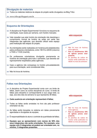 Divulgação de materiais
 Todos os materiais relativos às etapas do projeto serão divulgados via Blog Tribo:
 www.tribo-pp.blogspot.com.br
Esquema de Orientações
 A disciplina de Projeto Experimental I funciona no esquema de
orientação, duas vezes por semana, com horário marcado;
 Vale ressaltar que este horário de orientação não desobriga o
cumprimento normal de horário de aulas por parte dos
integrantes das agências, que deverão utilizar esse espaço
para realização das etapas do projeto;
 As orientações serão realizadas em horários pré-estabelecidos
pelos professores orientadores, entre 19h15 e 22h55 (noturno)
e 7h50 e 11h30 (manhã);
 Os professores orientadores divulgarão previamente os
horários de orientação para todo o semestre, que deverão ser
rigorosamente respeitados pelas agências;
 Caso a agência não compareça no horário pré-estabelecido
para sua orientação, será considerada falta;
 Não há troca de horários.
NÃO ESQUECER:
Faltas nas Orientações
 A disciplina de Projeto Experimental conta com um limite de
faltas, assim como as outras disciplinas do curso. O limite de
faltas para disciplina é correspondente à sua carga total, ou
seja, aos dois dias da semana no que representa 36 faltas;
 Cada ausência em orientação representará 4 faltas;
 Todas as faltas serão anotadas no livro ata pelo professor
orientador do dia;
 As faltas serão lançadas no sistema em datas previamente
agendadas e divulgadas às equipes;
 É responsabilidade do aluno o controle da quantidade de faltas;
 Equipes que se apresentarem com menos de 50% dos
seus integrantes não serão orientadas. Por exemplo, uma
equipe com 5 integrantes só poderá ser orientada com, no
mínimo, 3 integrantes presentes.
NÃO ESQUECER:
 Não há troca de horários
entre agências.
 Para os atendimentos 50%
da agência precisa estar
presente.
 As planilhas de rodízio de
horário serão publicadas no
iNOVE no início do semestre.
 Não há troca de horários
entre agências.
 Para os atendimentos 50%
da agência precisa estar
presente.
 As planilhas de rodízio de
horário serão publicadas no
iNOVE no início do semestre.
 