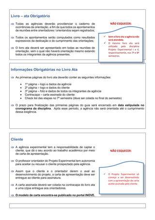 Livro – ata Obrigatório
 Todas as agências deverão providenciar o caderno de
ocorrências de orientação, a fim de que todos os apontamentos
de reuniões entre orientadores / orientandos sejam registrados;
 Todos os apontamentos serão computados como resultados
expressivos da dedicação e do cumprimento das orientações;
 O livro ata deverá ser apresentado em todas as reuniões de
orientação, sem o qual não haverá orientação mesmo estando
todos os integrantes da agência presentes.
NÃO ESQUECER:
Informações Obrigatórias no Livro Ata
 As primeiras páginas do livro ata deverão conter as seguintes informações:
 1º página – logo e dados da agência
 2º página – logo e dados do cliente
 3º página – foto e dados de todos os integrantes da agência
 Contracapa – carta assinada do cliente
 Check list das etapas no 7º semestre (deve ser colada no final do semestre)
 O prazo para finalização das primeiras páginas do guia será encerrado em data estipulada no
cronograma da disciplina. Após esse período, a agência não será orientada até o cumprimento
dessa exigência.
Cliente
 A agência experimental tem a responsabilidade de captar o
cliente, que dá o seu acordo ao trabalho acadêmico por meio
de carta de apresentação.
 O professor orientador do Projeto Experimental tem autonomia
para aceitar ou recusar o cliente prospectado pela agência.
 Assim que o cliente e o orientador derem o aval ao
desenvolvimento do projeto, a carta de apresentação deve ser
entregue ao cliente para assinatura.
 A carta assinada deverá ser colada na contracapa do livro ata
e uma cópia entregue aos orientadores.
 O modelo de carta encontra-se publicado no portal INOVE.
NÃO ESQUECER:
 Sem o livro ata a agência não
será atendida.
 O mesmo livro ata será
utilizado pela disciplina
Projeto Experimental I e II,
respectivamente, nos 7º e 8º
semestres.
 O Projeto Experimental só
começa a ser desenvolvido
com a apresentação da carta
aceite assinada pelo cliente.
 
