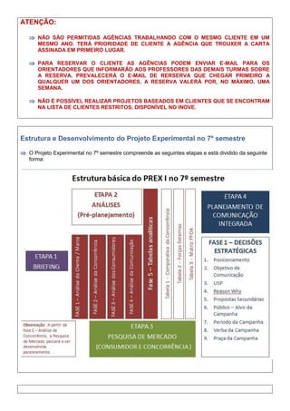 ATENÇÃO:
 NÃO SÃO PERMITIDAS AGÊNCIAS TRABALHANDO COM O MESMO CLIENTE EM UM
MESMO ANO. TERÁ PRIORIDADE DE CLIENTE A AGÊNCIA QUE TROUXER A CARTA
ASSINADA EM PRIMEIRO LUGAR.
 PARA RESERVAR O CLIENTE AS AGÊNCIAS PODEM ENVIAR E-MAIL PARA OS
ORIENTADORES QUE INFORMARÃO AOS PROFESSORES DAS DEMAIS TURMAS SOBRE
A RESERVA. PREVALECERÁ O E-MAIL DE RERSERVA QUE CHEGAR PRIMEIRO A
QUALQUER UM DOS ORIENTADORES. A RESERVA VALERÁ POR, NO MÁXIMO, UMA
SEMANA.
 NÃO É POSSÍVEL REALIZAR PROJETOS BASEADOS EM CLIENTES QUE SE ENCONTRAM
NA LISTA DE CLIENTES RESTRITOS, DISPONÍVEL NO INOVE.
Estrutura e Desenvolvimento do Projeto Experimental no 7º semestre
 O Projeto Experimental no 7º semestre compreende as seguintes etapas e está dividido da seguinte
forma:
 