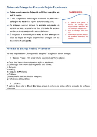 Sistema de Entrega das Etapas de Projeto Experimental
 Todas as entregas são feitas até às 9h30m (manhã) e até
às 21h (noite);
 O não cumprimento desta regra acarretará na perda de 1
ponto por dia de atraso, a partir do horário estipulado;
 As entregas ocorrem sempre na primeira orientação da
semana, ou seja, se uma turma tiver orientação às terças e
quintas, as entregas ocorrerão sempre às terças;
 É obrigatória a apresentação do livro ata nas entregas de
todas as etapas de Projeto Experimental. Entregas sem ata
descontarão 1 (um) ponto.
NÃO ESQUECER:
Formato de Entrega final no 7º semestre
Na data estipulada em “Cronograma da disciplina”, as agências devem entregar:
1. Book de Projeto – Um único volume organizado conforme abaixo:
a) Capa dura de acordo com layout da agência, espiralada;
b) Contracapa com o nome dos integrantes e do cliente;
c) Sumário;
d) Briefing;
d) Pesquisa de Mercado;
e) Análises;
f) Planejamento de Comunicação Integrada;
g) Referências Bibliográficas
2. Livro ATA
A agência deve colar o Check List (Vide anexo I) no livro ata após a última anotação do professor
orientador.
 A agência que perde o
horário de entrega das
etapas sofre o desconto de
um ponto por dia de atraso.
 Não há entregas sem livro
ata.
 As entregas ocorrem sempre
na primeira orientação da
semana.
 