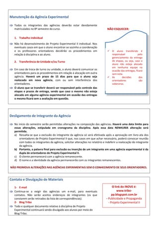 Manutenção da Agência Experimental
 Todos os integrantes das agências deverão estar devidamente
matriculados no 8º semestre do curso.
1. Trabalho individual
 Não há desenvolvimento de Projeto Experimental II individual. Nos
eventuais casos em que o aluno encontrar-se sozinho a coordenação
e os professores orientadores decidirão os procedimentos em
relação à disciplina e ao aluno.
2. Transferência de Unidade e/ou Turno
 Em caso de troca de turno ou unidade, o aluno deverá comunicar os
orientadores para os procedimentos em relação à alocação em outra
agência. Haverá um prazo de 15 dias para que o aluno seja
realocado em nova agência, com ou sem interferência dos
orientadores.
 O aluno que se transferir deverá ser responsável pelo controle das
etapas e prazos de entrega, sendo que caso o mesmo não esteja
alocado em alguma agência experimental em ocasião das entregas
o mesmo ficará sem a avaliação em questão.
NÃO ESQUECER:
Desligamento de Integrante da Agência
 No início do semestre serão permitidas alterações na composição das agências. Haverá uma data limite para
essas alterações, estipulada em cronograma da disciplina. Após essa data NENHUMA alteração será
permitida.
a) Ressalta-se que a exclusão do integrante da agência só será efetivada após a aprovação em livro-ata dos
orientadores de Projeto Experimental II que, nos casos em que achar necessário, poderá convocar reunião
com todos os integrantes da agência, solicitar alterações no relatório e indeferir a realocação do integrante
da agência.
b) Portanto, a palavra final para exclusão ou inserção de um integrante em uma agência experimental é da
dupla de orientadores de Projeto Experimental II.
c) O cliente permanecerá com a agência remanescente.
d) O nome e a identidade da agência permanecerão com os integrantes remanescentes.
NÃO PROMOVA ALTERAÇÕES NAS AGÊNCIAS EXPERIMENTAIS SEM O CONHECIMENTO DE SEUS ORIENTADORES.
Contato e Divulgação de Materiais
1- E-mail
 Continua-se a exigir das agências um e-mail, para eventuais
contatos. Não serão aceitos endereços de integrantes (os que
constarem serão retirados da lista de correspondências).
2- Blog Tribo
 Todo e qualquer documento relativo à disciplina de Projeto
Experimental continuará sendo divulgado aos alunos por meio do
Blog Tribo.
 O aluno transferido é
responsável pelo
gerenciamento da entrega
de etapas, ou seja, caso o
aluno não esteja alocado
em nenhuma equipe na
ocasião das entregas, ficará
sem nota.
 As decisões dos
orientadores são
soberanas.
O link do iNOVE é:
www.tribo-
pp.blogspot.com.br
- Publicidade e Propaganda
- Projeto Experimental II
 