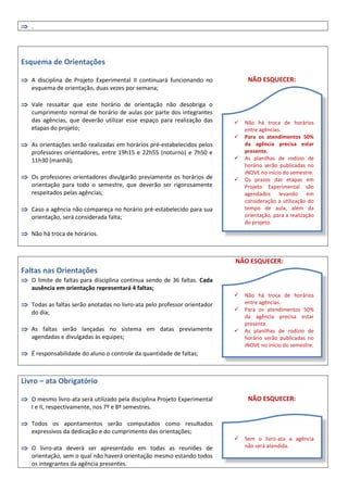  .
Esquema de Orientações
 A disciplina de Projeto Experimental II continuará funcionando no
esquema de orientação, duas vezes por semana;
 Vale ressaltar que este horário de orientação não desobriga o
cumprimento normal de horário de aulas por parte dos integrantes
das agências, que deverão utilizar esse espaço para realização das
etapas do projeto;
 As orientações serão realizadas em horários pré-estabelecidos pelos
professores orientadores, entre 19h15 e 22h55 (noturno) e 7h50 e
11h30 (manhã);
 Os professores orientadores divulgarão previamente os horários de
orientação para todo o semestre, que deverão ser rigorosamente
respeitados pelas agências;
 Caso a agência não compareça no horário pré-estabelecido para sua
orientação, será considerada falta;
 Não há troca de horários.
NÃO ESQUECER:
NÃO ESQUECER:
Faltas nas Orientações
 O limite de faltas para disciplina continua sendo de 36 faltas. Cada
ausência em orientação representará 4 faltas;
 Todas as faltas serão anotadas no livro-ata pelo professor orientador
do dia;
 As faltas serão lançadas no sistema em datas previamente
agendadas e divulgadas às equipes;
 É responsabilidade do aluno o controle da quantidade de faltas;
Livro – ata Obrigatório
 O mesmo livro-ata será utilizado pela disciplina Projeto Experimental
I e II, respectivamente, nos 7º e 8º semestres.
 Todos os apontamentos serão computados como resultados
expressivos da dedicação e do cumprimento das orientações;
 O livro-ata deverá ser apresentado em todas as reuniões de
orientação, sem o qual não haverá orientação mesmo estando todos
os integrantes da agência presentes.
NÃO ESQUECER:
 Não há troca de horários
entre agências.
 Para os atendimentos 50%
da agência precisa estar
presente.
 As planilhas de rodízio de
horário serão publicadas no
iNOVE no início do semestre.
 Os prazos das etapas em
Projeto Experimental são
agendados levando em
consideração a utilização do
tempo de aula, além da
orientação, para a realização
do projeto.
 Não há troca de horários
entre agências.
 Para os atendimentos 50%
da agência precisa estar
presente.
 As planilhas de rodízio de
horário serão publicadas no
iNOVE no início do semestre.
 Sem o livro-ata a agência
não será atendida.
 
