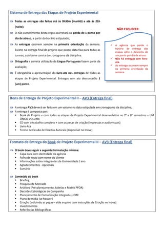 Sistema de Entrega das Etapas de Projeto Experimental
 Todas as entregas são feitas até às 9h30m (manhã) e até às 21h
(noite);
 O não cumprimento desta regra acarretará na perda de 1 ponto por
dia de atraso, a partir do horário estipulado;
 As entregas ocorrem sempre na primeira orientação da semana.
Exceto na entrega final do projeto que possui data fixa para todas as
turmas, conforme consta do cronograma da disciplina.
 Ortografia e correta utilização da Língua Portuguesa fazem parte da
avaliação;
 É obrigatória a apresentação do livro-ata nas entregas de todas as
etapas de Projeto Experimental. Entregas sem ata descontarão 1
(um) ponto.
NÃO ESQUECER:
Itens de Entrega de Projeto Experimental II – AV3 (Entrega final)
 A entrega AV3 deverá ser feita em um volume na data estipulada em cronograma da disciplina;
 A entrega é composta por:
 Book de Projeto – com todas as etapas de Projeto Experimental desenvolvidas no 7° e 8° semestres – UM
ÚNICO VOLUME
 CD com o trabalho completo + com as peças de criação (impressas e audiovisuais)
 Livro-Ata
 Termo de Cessão de Direitos Autorais (disponível no Inove)
Formato de Entrega do Book de Projeto Experimental II – AV3 (Entrega final)
 O book deve seguir a seguinte formatação mínima:
 Capa dura com identidade da agência
 Folha de rosto com nome do cliente
 Informações sobre integrantes da Universidade / ano
 Agradecimentos - opcionais
 Sumário
 Conteúdo do book
 Briefing
 Pesquisa de Mercado
 Análises (Pré-planejamento, tabelas e Matriz PFOA)
 Decisões Estratégicas de Campanha
 Planejamento de Comunicação Integrada – CIM
 Plano de mídia (se houver)
 Criação (incluindo as peças – vide arquivo com instruções de Criação no Inove)
 Investimentos
 Referências Bibliográficas
 A agência que perde o
horário de entrega das
etapas sofre o desconto de
um ponto por dia de atraso.
 Não há entregas sem livro-
ata.
 As entregas ocorrem sempre
na primeira orientação da
semana.
 