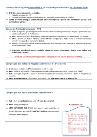 Formato de Entrega do Arquivo Digital de Projeto Experimental II – AV3 (Entrega final)
 O CD deve conter os seguintes conteúdos:
 Trabalho completo em PDF
 Peças de criação em jpg (formatos e resoluções orientados pela disciplina de criação)
 Os CDS devem ser entregues juntamente com o trabalho impresso e devem estar identificados por capa com
identidade da agência.
Bancas de Avaliação Integrada – AV3
 Todas as agências que entregarem o trabalho na data estipulada apresentarão o Projeto Experimental para
uma Banca Avaliativa de Professores.
 A Banca avalia o trabalho desenvolvido em Projeto Experimental e pontua com nota coletiva, por agência.
 A NOTA INTEGRADA AV3 de PROJETO EXPERIMENTAL II tem peso 3 na média final e as demais disciplinas do
semestre tem peso 1 no fechamento da AV3.
 A BANCA INTEGRADA, como é uma banca avaliativa, tem autonomia para reprovar os projetos que ficarem
abaixo da média 6,0 (seis).
 As agências que não entregarem o trabalho ou que entregarem com mais de 4 dias de atraso terão a nota
da AV3 igual a 0 (zero).
ATENÇÃO: consultar as normas para banca integrada AV3 em arquivo disponível no INOVE.
Composição das notas em Projeto Experimental II – 8° semestre
 O sistema de avaliação no 8º semestre conta com três notas:
 AV1 – avaliação do trabalho – Os professores de PREX darão a nota referente ao conteúdo do “Book”.
 AV2 – avaliação integrada – prova no formato integrado com questões pertinentes a todas as disciplinas do
semestre.
 AV3 – NOTA INTEGRADA – que deverá ser composta por BANCA INTEGRADA DE AVALIAÇÃO.
Composição das Notas em Projeto Experimental II
 AV1 – Book completo contendo todo o Projeto Experimental.
 AV2 – Avaliação Integrada
 NOTA INTEGRADA AV3 (PREXII tem peso 3 nesta avaliação. As
demais disciplinas tem peso 1.) BANCA AVALIATIVA – para projetos
entregues dentro do prazo.
NÃO ESQUECER:
 A agência que perde o
horário de entrega das
etapas sofre o desconto de
dois pontos por dia de
atraso.
 Não há entregas sem livro-
ata.
 As entregas ocorrem sempre
na primeira orientação da
semana.
 