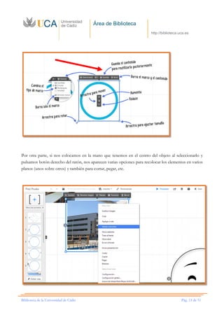 Área de Biblioteca
http://biblioteca.uca.es
Biblioteca de la Universidad de Cádiz Pág. 11 de 51
Por otra parte, si nos colocamos en la mano que tenemos en el centro del objeto al seleccionarlo y
pulsamos botón derecho del ratón, nos aparecen varias opciones para recolocar los elementos en varios
planos (unos sobre otros) y también para cortar, pegar, etc.
 