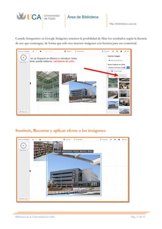 Área de Biblioteca
http://biblioteca.uca.es
Biblioteca de la Universidad de Cádiz Pág. 13 de 51
Cuando busquemos en Google Imágenes tenemos la posibilidad de filtar los resultados según la licencia
de uso que contengan, de forma que sólo nos muestre imágenes con licencia para uso comercial.
Sustituir, Recortar y aplicar efctos a las imágenes
 