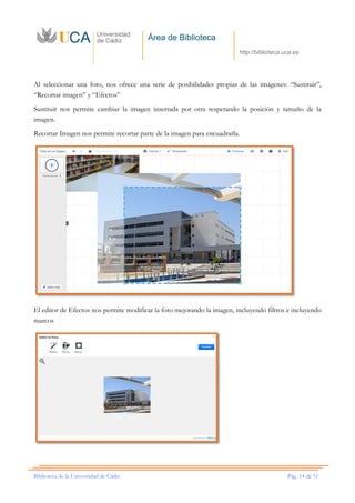 Área de Biblioteca
http://biblioteca.uca.es
Biblioteca de la Universidad de Cádiz Pág. 14 de 51
Al seleccionar una foto, nos ofrece una serie de posibilidades propias de las imágenes: “Sustituir”,
“Recortar imagen” y “Efectos”
Sustituir nos permite cambiar la imagen insertada por otra respetando la posición y tamaño de la
imagen.
Recortar Imagen nos permite recortar parte de la imagen para encuadrarla.
El editor de Efectos nos permite modificar la foto mejorando la imagen, incluyendo filtros e incluyendo
marcos
 
