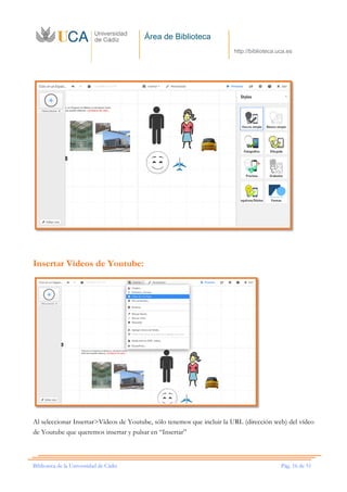 Área de Biblioteca
http://biblioteca.uca.es
Biblioteca de la Universidad de Cádiz Pág. 16 de 51
Insertar Vídeos de Youtube:
Al seleccionar Insertar>Vídeos de Youtube, sólo tenemos que incluir la URL (dirección web) del vídeo
de Youtube que queremos insertar y pulsar en “Insertar”
 