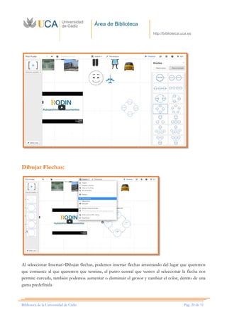 Área de Biblioteca
http://biblioteca.uca.es
Biblioteca de la Universidad de Cádiz Pág. 20 de 51
Dibujar Flechas:
Al seleccionar Insertar>Dibujar flechas, podemos insertar flechas arrastrando del lugar que queremos
que comience al que queremos que termine, el punto central que vemos al seleccionar la flecha nos
permite curvarla, también podemos aumentar o disminuir el grosor y cambiar el color, dentro de una
gama predefinida
 