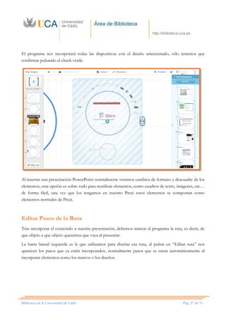Área de Biblioteca
http://biblioteca.uca.es
Biblioteca de la Universidad de Cádiz Pág. 27 de 51
El programa nos incorporará todas las diapositivas con el diseño seleccionado, sólo tenemos que
confirmar pulsando el check verde.
Al insertar una presentación PowerPoint normalmente veremos cambios de formato y descuadre de los
elementos, esta opción es sobre todo para reutilizar elementos, como cuadros de texto, imágenes, etc…
de forma fácil, una vez que los tengamos en nuestro Prezi estos elementos se comportan como
elementos normales de Prezi.
Editar Pasos de la Ruta
Tras incorporar el contenido a nuestra presentación, debemos marcar al programa la ruta, es decir, de
que objeto a que objeto queremos que vaya al presentar.
La barra lateral izquierda es la que utilizamos para diseñar esa ruta, al pulsar en “Editar ruta” nos
aparecen los pasos que ya estén incorporados, normalmente pasos que se crean automáticamente al
incorporar elementos como los marcos o los diseños.
 