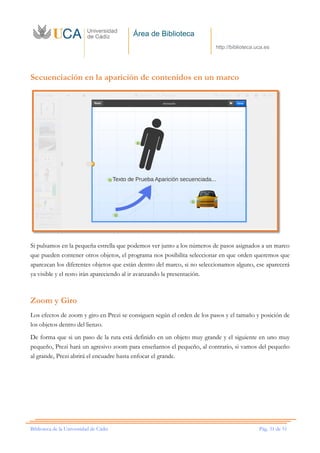 Área de Biblioteca
http://biblioteca.uca.es
Biblioteca de la Universidad de Cádiz Pág. 31 de 51
Secuenciación en la aparición de contenidos en un marco
Si pulsamos en la pequeña estrella que podemos ver junto a los números de pasos asignados a un marco
que pueden contener otros objetos, el programa nos posibilita seleccionar en que orden queremos que
aparezcan los diferentes objetos que están dentro del marco, si no seleccionamos alguno, ese aparecerá
ya visible y el resto irán apareciendo al ir avanzando la presentación.
Zoom y Giro
Los efectos de zoom y giro en Prezi se consiguen según el orden de los pasos y el tamaño y posición de
los objetos dentro del lienzo.
De forma que si un paso de la ruta está definido en un objeto muy grande y el siguiente en uno muy
pequeño, Prezi hará un agresivo zoom para enseñarnos el pequeño, al contrario, si vamos del pequeño
al grande, Prezi abrirá el encuadre hasta enfocar el grande.
 