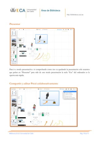 Área de Biblioteca
http://biblioteca.uca.es
Biblioteca de la Universidad de Cádiz Pág. 39 de 51
Presentar
Para ir a modo presentación e ir comprobando como nos va quedando la presentación sólo tenemos
que pulsar en “Presentar” para salir de este modo presentación la tecla “Esc” del ordenador es la
opción más rápida.
Compartir y editar Prezi colaborativamente
 