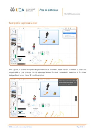 Área de Biblioteca
http://biblioteca.uca.es
Biblioteca de la Universidad de Cádiz Pág. 42 de 51
Compartir la presentación
Esta opción te permite compartir tu presentación en diferentes redes sociales o enviarle el enlace de
visualización a otra persona, en este caso esa persona la vería en cualquier momento y de forma
independiente no en forma de reunión contigo.
 