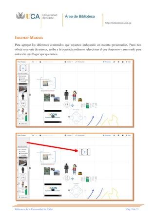 Área de Biblioteca
http://biblioteca.uca.es
Biblioteca de la Universidad de Cádiz Pág. 9 de 51
Insertar Marcos
Para agrupar los diferentes contenidos que vayamos incluyendo en nuestra presentación, Prezi nos
ofrece una serie de marcos, arriba a la izquierda podemos seleccionar el que deseemos y arrastrarlo para
colocarlo en el lugar que queramos.
 