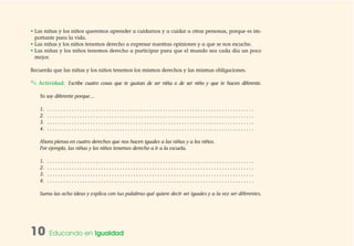 10 Educando en Igualdad
• Las niñas y los niños queremos aprender a cuidarnos y a cuidar a otras personas, porque es im-
portante para la vida.
• Las niñas y los niños tenemos derecho a expresar nuestras opiniones y a que se nos escuche.
• Las niñas y los niños tenemos derecho a participar para que el mundo sea cada día un poco
mejor.
Recuerda que las niñas y los niños tenemos los mismos derechos y las mismas obligaciones.
✎ Actividad: Escribe cuatro cosas que te gustan de ser niña o de ser niño y que te hacen diferente.
Yo soy diferente porque…
1. . . . . . . . . . . . . . . . . . . . . . . . . . . . . . . . . . . . . . . . . . . . . . . . . . . . . . . . . . . . . . . . . . . . . . . . . . . . . .
2. . . . . . . . . . . . . . . . . . . . . . . . . . . . . . . . . . . . . . . . . . . . . . . . . . . . . . . . . . . . . . . . . . . . . . . . . . . . . .
3. . . . . . . . . . . . . . . . . . . . . . . . . . . . . . . . . . . . . . . . . . . . . . . . . . . . . . . . . . . . . . . . . . . . . . . . . . . . . .
4. . . . . . . . . . . . . . . . . . . . . . . . . . . . . . . . . . . . . . . . . . . . . . . . . . . . . . . . . . . . . . . . . . . . . . . . . . . . . .
Ahora piensa en cuatro derechos que nos hacen iguales a las niñas y a los niños.
Por ejemplo, las niñas y los niños tenemos derecho a ir a la escuela.
1. . . . . . . . . . . . . . . . . . . . . . . . . . . . . . . . . . . . . . . . . . . . . . . . . . . . . . . . . . . . . . . . . . . . . . . . . . . . . .
2. . . . . . . . . . . . . . . . . . . . . . . . . . . . . . . . . . . . . . . . . . . . . . . . . . . . . . . . . . . . . . . . . . . . . . . . . . . . . .
3. . . . . . . . . . . . . . . . . . . . . . . . . . . . . . . . . . . . . . . . . . . . . . . . . . . . . . . . . . . . . . . . . . . . . . . . . . . . . .
4. . . . . . . . . . . . . . . . . . . . . . . . . . . . . . . . . . . . . . . . . . . . . . . . . . . . . . . . . . . . . . . . . . . . . . . . . . . . . .
Suma las ocho ideas y explica con tus palabras qué quiere decir ser iguales y a la vez ser diferentes.
 