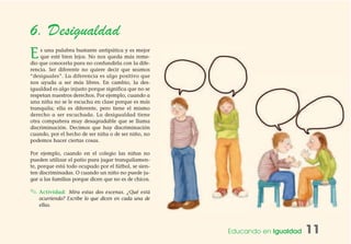 Educando en Igualdad 11
6. Desigualdad
Es una palabra bastante antipática y es mejor
que esté bien lejos. No nos queda más reme-
dio que conocerla para no confundirla con la dife-
rencia. Ser diferente no quiere decir que seamos
“desiguales”. La diferencia es algo positivo que
nos ayuda a ser más libres. En cambio, la des-
igualdad es algo injusto porque significa que no se
respetan nuestros derechos. Por ejemplo, cuando a
una niña no se le escucha en clase porque es más
tranquila; ella es diferente, pero tiene el mismo
derecho a ser escuchada. La desigualdad tiene
otra compañera muy desagradable que se llama
discriminación. Decimos que hay discriminación
cuando, por el hecho de ser niña o de ser niño, no
podemos hacer ciertas cosas.
Por ejemplo, cuando en el colegio las niñas no
pueden utilizar el patio para jugar tranquilamen-
te, porque está todo ocupado por el fútbol, se sien-
ten discriminadas. O cuando un niño no puede ju-
gar a las familias porque dicen que no es de chicos.
✎ Actividad: Mira estas dos escenas. ¿Qué está
ocurriendo? Escribe lo que dicen en cada una de
ellas.
 