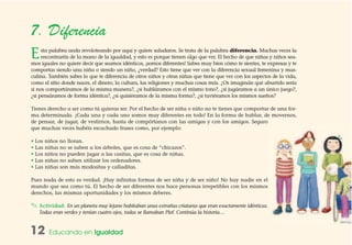 12 Educando en Igualdad
7. Diferencia
Esta palabra anda revoloteando por aquí y quiere saludaros. Se trata de la palabra diferencia. Muchas veces la
encontraréis de la mano de la igualdad, y esto es porque tienen algo que ver. El hecho de que niñas y niños sea-
mos iguales no quiere decir que seamos idénticos, ¡somos diferentes! Sabes muy bien cómo te sientes, te expresas y te
comportas siendo una niña o siendo un niño, ¿verdad? Esto tiene que ver con la diferencia sexual femenina y mas-
culina. También sabes lo que te diferencia de otros niños y otras niñas que tiene que ver con los aspectos de la vida,
como el sitio donde naces, el dinero, la cultura, las religiones y muchas cosas más. ¿Os imagináis qué aburrido sería
si nos comportáramos de la misma manera?, ¿si habláramos con el mismo tono?, ¿si jugáramos a un único juego?,
¿si pensáramos de forma idéntica?, ¿si quisiéramos de la misma forma?, ¿si tuviéramos los mismos sueños?
Tienes derecho a ser como tú quieras ser. Por el hecho de ser niña o niño no te tienes que comportar de una for-
ma determinada. ¡Cada una y cada uno somos muy diferentes en todo! En la forma de hablar, de movernos,
de pensar, de jugar, de vestirnos, hasta de compórtanos con las amigas y con los amigos. Seguro
que muchas veces habéis escuchado frases como, por ejemplo:
• Los niños no lloran.
• Las niñas no se suben a los árboles, que es cosa de “chicazos”.
• Los niños no pueden jugar a las casitas, que es cosa de niñas.
• Las niñas no saben utilizar los ordenadores.
• Las niñas son más modositas y calladitas.
Pues nada de esto es verdad. ¡Hay infinitas formas de ser niña y de ser niño! No hay nadie en el
mundo que sea como tú. El hecho de ser diferentes nos hace personas irrepetibles con los mismos
derechos, las mismas oportunidades y los mismos deberes.
✎ Actividad: En un planeta muy lejano habitaban unas extrañas criaturas que eran exactamente idénticas.
Todas eran verdes y tenían cuatro ojos, todas se llamaban Plof. Continúa la historia…
 