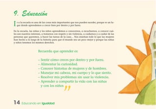 9. Educación
Ir a la escuela es una de las cosas más importantes que nos pueden suceder, porque es un lu-
gar donde aprendemos a crecer bien por dentro y por fuera.
En la escuela, las niñas y los niños aprendemos a conocernos, a escucharnos, a conocer cuá-
les son nuestros intereses, a tratarnos con respeto y sin violencia, a cuidarnos y a cuidar de las
personas que queremos, a hacer las tareas de la casa… Nos enseñan todo lo que las mujeres
han hecho a lo largo de la historia para que el mundo sea un poco mejor y porque las niñas
y niños tenemos los mismos derechos.
14 Educando en Igualdad
Recuerda que aprender es:
– Sentir cómo creces por dentro y por fuera.
– Alimentar la curiosidad.
– Conocer historias de mujeres y de hombres.
– Manejar mi cabeza, mi cuerpo y lo que siento.
– Resolver mis problemas sin usar la violencia.
– Aprender a compartir la vida con las niñas
y con los niños
”
 