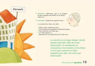 ✎ Actividad: Adivinanza: ¿qué es un paquete
de ideas arrugadas que llevamos en la cabeza?
( ).
✎ Actividad: Completa las siguientes frases…
La escuela de las niñas y los niños:
• Niñas y niños colaboramos para…
• Nos enseñan que la igualdad es importante porque...
• Nunca decimos a las niñas que…
• Los niños jugamos a…
• Aprendemos cosas importantes de la vida como…
Educando en Igualdad 15
elcerebro
La escuela es un lugar mágico donde
puedes aprender miles de cosas
interesantes. Si estudiando no
encuentras a las mujeres en tus libros
o en lo que cuentan en clase,
pregunta por ellas. ¡Ya verás qué
interesante!
 
