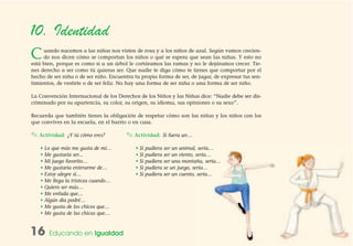 16 Educando en Igualdad
10. Identidad
Cuando nacemos a las niñas nos visten de rosa y a los niños de azul. Según vamos crecien-
do nos dicen cómo se comportan los niños o qué se espera que sean las niñas. Y esto no
está bien, porque es como si a un árbol le cortáramos las ramas y no le dejáramos crecer. Tie-
nes derecho a ser como tú quieras ser. Que nadie te diga cómo te tienes que comportar por el
hecho de ser niña o de ser niño. Encuentra tu propia forma de ser, de jugar, de expresar tus sen-
timientos, de vestirte o de ser feliz. No hay una forma de ser niña o una forma de ser niño.
La Convención Internacional de los Derechos de los Niños y las Niñas dice: “Nadie debe ser dis-
criminado por su apariencia, su color, su origen, su idioma, sus opiniones o su sexo”.
Recuerda que también tienes la obligación de respetar cómo son las niñas y los niños con los
que convives en la escuela, en el barrio o en casa.
✎ Actividad: ¿Y tú cómo eres?
• Lo que más me gusta de mí…
• Me gustaría ser...
• Mi juego favorito…
• Me gustaría enterarme de…
• Estoy alegre si…
• Me llega la tristeza cuando…
• Quiero ser más…
• Me enfada que…
• Algún día podré…
• Me gusta de los chicos que…
• Me gusta de las chicas que…
✎ Actividad: Si fuera un…
• Si pudiera ser un animal, sería…
• Si pudiera ser un viento, sería…
• Si pudiera ser una montaña, sería…
• Si pudiera se un juego, sería…
• Si pudiera ser un cuento, sería…
 