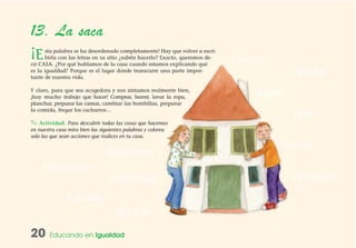 20 Educando en Igualdad
13. La saca
¡Esta palabra se ha desordenado completamente! Hay que volver a escri-
birla con las letras en su sitio ¿sabéis hacerlo? Exacto, queremos de-
cir CASA. ¿Por qué hablamos de la casa cuando estamos explicando qué
es la igualdad? Porque es el lugar donde transcurre una parte impor-
tante de nuestra vida.
Y claro, para que sea acogedora y nos sintamos realmente bien,
¡hay mucho trabajo que hacer! Comprar, barrer, lavar la ropa,
planchar, preparar las camas, cambiar las bombillas, preparar
la comida, fregar los cacharros…
✎ Actividad: Para descubrir todas las cosas que hacemos
en nuestra casa mira bien las siguientes palabras y colorea
solo las que sean acciones que realices en tu casa.
DDeessccaannssaarr
JJuuggaarr
CCoommeerr
BBaaññaarrnnooss
NNaaddaarr
PPaasseeaarr
LLeeeerr
CCoonnvveerrssaarr VVeessttiirrnnooss
BBuucceeaarr
EEssccaallaarr
 