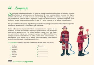 22 Educando en Igualdad
14. Lenguaje
¿Sabías que todas las niñas y todos los niños del mundo tenemos derecho a tener un nombre? Los nom-
bres hablan de quiénes somos, al distinguirnos de otras personas. Cierra los ojos, si te digo el
nombre de tu maestra, ¿a que la ves en tu cabeza? Y si te digo el nombre de una niña de clase, ¿a que pue-
des distinguirla de todas las demás? Seguro que si tienes una mascota contigo, lo primero que hiciste, cuan-
do llegó a tu casa, fue ponerle un nombre, ¿a que sí? Y así, se convirtió en un animal especial para ti.
Y es que nombrar es muy, muy importante, porque a través de las palabras entendemos el mundo y vemos
en nuestros pensamientos a las personas que viven en él.
Vamos a hacer otro experimento. Cierra los ojos de nuevo y piensa en un
bombero, ¿a quién estás viendo? Seguro que a un señor con una manguera
y un enorme sombrero rojo. Y si te digo bombera, ¿a que ves a una mujer
con un sombrero rojo y una manguera?, ¿a que son diferentes? Por eso,
siempre tenemos que nombrar a las niñas y a los niños, a las maestras y a
los maestros, a las madres y a los padres, para que todas y todos estemos
presentes en el lenguaje y en los pensamientos.
✎ Actividad: Nombra el masculino o el femenino de cada uno de estos oficios:
• Bombera • Bombero
• Ministra • …………………
• Mecánico • …………………
• Médico • …………………
• Maestro • …………………
• Directora • …………………
• Payaso • …………………
 