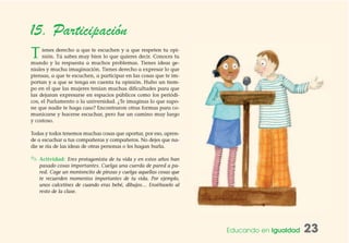 Educando en Igualdad 23
15. Participación
Tienes derecho a que te escuchen y a que respeten tu opi-
nión. Tú sabes muy bien lo que quieres decir. Conoces tu
mundo y la respuesta a muchos problemas. Tienes ideas ge-
niales y mucha imaginación. Tienes derecho a expresar lo que
piensas, a que te escuchen, a participar en las cosas que te im-
portan y a que se tenga en cuenta tu opinión. Hubo un tiem-
po en el que las mujeres tenían muchas dificultades para que
las dejaran expresarse en espacios públicos como los periódi-
cos, el Parlamento o la universidad. ¿Te imaginas lo que supo-
ne que nadie te haga caso? Encontraron otras formas para co-
municarse y hacerse escuchar, pero fue un camino muy largo
y costoso.
Todas y todos tenemos muchas cosas que aportar, por eso, apren-
de a escuchar a tus compañeras y compañeros. No dejes que na-
die se ría de las ideas de otras personas o les hagan burla.
✎ Actividad: Eres protagonista de tu vida y en estos años han
pasado cosas importantes. Cuelga una cuerda de pared a pa-
red. Coge un montoncito de pinzas y cuelga aquellas cosas que
te recuerden momentos importantes de tu vida. Por ejemplo,
unos calcetines de cuando eras bebé, dibujos… Enséñaselo al
resto de la clase.
 