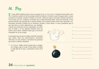 24 Educando en Igualdad
16. Paz
Es muy difícil explicar qué es la paz, porque no se ve, no se oye, ni siquiera tiene sabor, pero
tú sientes cuándo se ha ido porque sientes la tristeza o el temor a que te hagan daño. La paz
se marcha corriendo cuando el respeto se ha ido. Todas las niñas y los niños tenemos derecho a
vivir en paz, por eso, si alguna vez sientes que te están haciendo daño, tienes que decírselo a una
persona mayor que pienses que te puede ayudar. De la misma forma, tienes que aprender a re-
lacionarte teniendo cuidado de no molestar, insultar o hacer daño. A veces, pensamos que lo
que hacemos no tiene importancia, por ejemplo,
cuando nos burlamos de las compañeras, les subi-
mos la falda o no las dejamos hablar; todo eso
duele y hace daño. También duele que a los chicos
tranquilos no se les acepte.
Si queremos que la paz no salga corriendo tenemos
que cuidar cómo nos relacionamos, prestando
atención a lo que sienten y necesitan las personas
que están a nuestro alrededor.
✎ Actividad: Explica cómo te gusta que se compor-
ten contigo y qué es lo que te hace daño. Escríbelo
a cada lado de la raya y cuéntaselo al resto de la
clase.
• …………………………………
• …………………………………
• …………………………………
• …………………………………
• …………………………………
• …………………………………
• …………………………………
• …………………………………
 