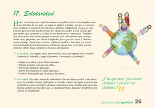 Educando en Igualdad 25
17. Solidaridad
Hubo un tiempo en el que las mujeres no podían votar ni ser elegidas como
presidentas de un país, ni siquiera podían estudiar, así que se unieron
para cambiar el mundo e inventaron la palabra solidaridad. ¿A que es una
palabra preciosa? En muchos países las niñas no pueden ir a la escuela por-
que tienen que quedarse a cuidar de sus hermanos y hermanas. También
hay situaciones muy tristes porque las niñas y los niños tienen que trabajar
desde muy pequeños, no tienen hospitales para que les curen y olvidan
cómo se juega. Aunque no lo creas, podemos ayudar a las niñas y a los ni-
ños del mundo de muchas formas, sólo tienes que pensar y recordar que tus
derechos deben llegar a todos los rincones del planeta.
✎ Actividad: ¡No esperes más! ¡Hay muchas cosas que reparar en el mundo!
A ponerse el delantal, a coger el plumero, el estropajo y ¡a trabajar!
• Regar a los niños y a las niñas para que…
• Plantar escuelas para que las niñas…
• Borrar las injusticias para que…
• Barrer los insultos a las niñas para que…
• Coser el futuro para que las niñas y los niños…
✎ Actividad: Haz una cadena de solidaridad. Haz una buena acción a dos perso-
nas, por ejemplo preparar el desayuno a tu madre o hacer un regalo secreto a una
compañera o a un compañero de clase. Esas dos personas tendrán que hacer dos
buenas acciones a otras dos y así, ¿a cuántas personas llegarás? ¡Tendremos una
cadena de solidaridad!
”
¿Y tú qué eres? ¿Solidario?
¿Solitario? ¿Solidaria?
¿Solitaria?
 