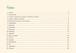 Índice
1. Abuela . . . . . . . . . . . . . . . . . . . . . . . . . . . . . . . . . . . . . . . . . . . . . . . . . . . . . . . . . . . . . . . . . . . . . . . . . . . . 4
2. Conciliación . . . . . . . . . . . . . . . . . . . . . . . . . . . . . . . . . . . . . . . . . . . . . . . . . . . . . . . . . . . . . . . . . . . . . . . . 5
3. Cuentos. Cuentos que cuentan. Cuentan los cuentos . . . . . . . . . . . . . . . . . . . . . . . . . . . . . . . . . . . . . . . . 7
4. Cuidar, cuidarte, cuidarnos . . . . . . . . . . . . . . . . . . . . . . . . . . . . . . . . . . . . . . . . . . . . . . . . . . . . . . . . . . . . 8
5. Derechos de los niños y de las niñas . . . . . . . . . . . . . . . . . . . . . . . . . . . . . . . . . . . . . . . . . . . . . . . . . . . . . 9
6. Desigualdad . . . . . . . . . . . . . . . . . . . . . . . . . . . . . . . . . . . . . . . . . . . . . . . . . . . . . . . . . . . . . . . . . . . . . . . . 11
7. Diferencia . . . . . . . . . . . . . . . . . . . . . . . . . . . . . . . . . . . . . . . . . . . . . . . . . . . . . . . . . . . . . . . . . . . . . . . . . . 12
8. Diversidad . . . . . . . . . . . . . . . . . . . . . . . . . . . . . . . . . . . . . . . . . . . . . . . . . . . . . . . . . . . . . . . . . . . . . . . . . . 13
9. Educación . . . . . . . . . . . . . . . . . . . . . . . . . . . . . . . . . . . . . . . . . . . . . . . . . . . . . . . . . . . . . . . . . . . . . . . . . . 14
10. Identidad . . . . . . . . . . . . . . . . . . . . . . . . . . . . . . . . . . . . . . . . . . . . . . . . . . . . . . . . . . . . . . . . . . . . . . . . . . . 16
11. Igualdad . . . . . . . . . . . . . . . . . . . . . . . . . . . . . . . . . . . . . . . . . . . . . . . . . . . . . . . . . . . . . . . . . . . . . . . . . . . 17
12. Jugar y juguetes . . . . . . . . . . . . . . . . . . . . . . . . . . . . . . . . . . . . . . . . . . . . . . . . . . . . . . . . . . . . . . . . . . . . . 18
13. La saca . . . . . . . . . . . . . . . . . . . . . . . . . . . . . . . . . . . . . . . . . . . . . . . . . . . . . . . . . . . . . . . . . . . . . . . . . . . . 20
14. Lenguaje . . . . . . . . . . . . . . . . . . . . . . . . . . . . . . . . . . . . . . . . . . . . . . . . . . . . . . . . . . . . . . . . . . . . . . . . . . . 22
15. Participación . . . . . . . . . . . . . . . . . . . . . . . . . . . . . . . . . . . . . . . . . . . . . . . . . . . . . . . . . . . . . . . . . . . . . . . . 23
16. Paz . . . . . . . . . . . . . . . . . . . . . . . . . . . . . . . . . . . . . . . . . . . . . . . . . . . . . . . . . . . . . . . . . . . . . . . . . . . . . . . . 24
17. Solidaridad . . . . . . . . . . . . . . . . . . . . . . . . . . . . . . . . . . . . . . . . . . . . . . . . . . . . . . . . . . . . . . . . . . . . . . . . . 25
18. Trabajos . . . . . . . . . . . . . . . . . . . . . . . . . . . . . . . . . . . . . . . . . . . . . . . . . . . . . . . . . . . . . . . . . . . . . . . . . . . . 26
 